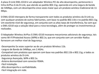 A placa D-Link DWL-G510 é um adaptador Wireless PCI de alto desempenho, pertencente à linha AirPlus G da D-Link, que atende ao padrão 802.11g, operando em uma largura de banda de 54Mbps, com um desempenho cinco vezes maior que um produto wireless tradicional de 11 Mbps.O DWL-G510 interopera de forma transparente com todos os produtos wireless da D-Link ou com qualquer produto de outros fabricantes, com base no padrão 802.11b e no padrão 802.11g. Um excelente nível de segurança, em conjunto com as altas taxas de transferência, faz com que o DWL-G510 seja a solução ideal para a nova tecnologia, além de proteger os investimentos já realizados.O Adaptador Wireless AirPlus G DWL-G510 incorpora mecanismos adicionais de segurança, tais como Wi-Fi?Protected Access (WPA) e 802.1x, que em conjunto com um servidor Radius fornecem um melhor nível de Segurança.-Desempenho 5x vezes superior ao de um produto Wireless 11b.-Largura de Banda de 54Mbps, em 2.4GHz.-Compatível com produtos que operam com base nos padrões 802.11b e 802.11g, e todos os produtos wireless da D-Link.-Segurança Avançada, WPA e 802.1x.-Antena desmontável com conector RSMA.-Fácil instalação.-Alto desempenho e confiabilidade.-Fácil integração em rede.