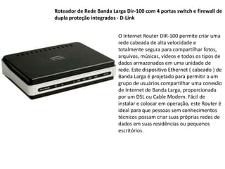 Roteador de Rede Banda Larga Dir-100 com 4 portas switch e firewall de dupla proteção integrados - D-LinkO Internet Router DIR-100 permite criar uma rede cabeada de alta velocidade e totalmente segura para compartilhar fotos, arquivos, músicas, vídeos e todos os tipos de dados armazenados em uma unidade de rede. Este dispositivo Ethernet ( cabeado ) de Banda Larga é projetado para permitir a um grupo de usuários compartilhar uma conexão de Internet de Banda Larga, proporcionada por um DSL ou Cable Modem. Fácil de instalar e colocar em operação, este Router é ideal para que pessoas sem conhecimentos técnicos possam criar suas próprias redes de dados em suas residências ou pequenos escritórios.