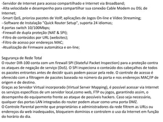 -Servidor de Internet para acesso compartilhado e Internet via Broadband;-Alta velocidade e desempenho para compartilhar sua conexão Cable Modem ou DSL de Internet;-SmartQoS, prioriza pacotes de VoIP, aplicações de Jogos On-line e Vídeo Streaming;--Software de Instalação "QuickRouter Setup", suporta 24 idiomas;4 portas switch 10/100Mbps;-Firewall de dupla proteção (NAT & SPI);-Filtro de conteúdos por URL (websites);-Filtro de acesso por endereços MAC;-Atualização de Firmware automática e on-line;Segurança de Rede TotalO router DIR-100 conta com um firewall SPI (StatefulPacketInspection) para a proteção contra os ataques de negação de serviço (DoS). O SPI inspeciona o conteúdo dos cabeçalhos de todos os pacotes entrantes antes de decidir quais podem passar pela rede. O controle de acesso é oferecido com a filtragem de pacotes baseada no número da porta e nos endereços MAC/IP de origem e de destino.Graças ao Servidor Virtual incorporado (Virtual Server Mapping), é possível acessar via Internet os serviços específicos de um servidor local,como web, FTP ou jogos, garantindo assim, o desempenho do equipamento frente ao ataque de possíveis hackers. Caso seja necessário, qualquer das portas LAN integradas do router podem atuar como uma porta DMZ.O Controle Parental permite que proprietários e administradores da rede filtrem as URLs ou endereços da web inadequados, bloqueiem domínios e controlem o uso da Internet em função do horário do dia.