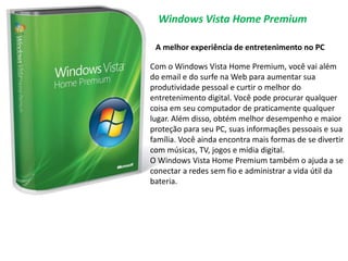 Windows Vista Home PremiumA melhor experiência de entretenimento no PCCom o Windows Vista Home Premium, você vai além do email e do surfe na Web para aumentar sua produtividade pessoal e curtir o melhor do entretenimento digital. Você pode procurar qualquer coisa em seu computador de praticamente qualquer lugar. Além disso, obtém melhor desempenho e maior proteção para seu PC, suas informações pessoais e sua família. Você ainda encontra mais formas de se divertir com músicas, TV, jogos e mídia digital. O Windows Vista Home Premium também o ajuda a se conectar a redes sem fio e administrar a vida útil da bateria.