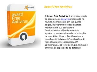 Avast! FreeAntivirusO Avast! FreeAntivirus  é a versão gratuita do programa de antivírus mais usado no mundo, no momento. Em sua quinta edição, o programa recebeu diversas melhorias em sua estrutura e funcionamento, além de uma nova aparência, muito mais moderna e simples de usar. Além disso, o Avast! recebeu a classificação "advanced+", a classificação mais alta do site especializado AV-Comparatives, no teste de 16 programas de antivírus de capacidade de detecção.