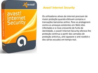 Avast! Internet SecurityOs utilizadores ativos da internet precisam de maior proteção quando efetuam compras e transações bancárias online. Para se protegerem contra as ameaças existentes em Web sites infectados e o risco crescente de furto de identidade, o avast! Internet Security oferece-lhe proteção contínua a partir das camadas de proteção antivírus, anti-spyware e anti-rootkit e dos vários escudos em tempo real.