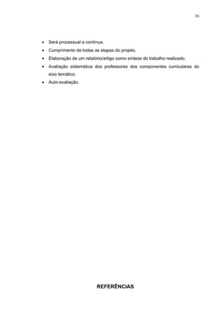 16




•   Será processual e contínua.
•   Cumprimento de todas as etapas do projeto.
•   Elaboração de um relatório/artigo como síntese do trabalho realizado.
•   Avaliação sistemática dos professores dos componentes curriculares do
    eixo temático.
•   Auto-avaliação.




                            REFERÊNCIAS
 