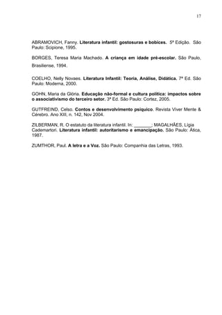 17




ABRAMOVICH, Fanny. Literatura infantil: gostosuras e bobices. 5ª Edição. São
Paulo: Scipione, 1995.

BORGES, Teresa Maria Machado. A criança em idade pré-escolar. São Paulo,
Brasiliense, 1994.

COELHO, Nelly Novaes. Literatura Infantil: Teoria, Análise, Didática. 7ª Ed. São
Paulo: Moderna, 2000.

GOHN, Maria da Glória. Educação não-formal e cultura política: impactos sobre
o associativismo do terceiro setor. 3ª Ed. São Paulo: Cortez, 2005.

GUTFREIND, Celso. Contos e desenvolvimento psíquico. Revista Viver Mente &
Cérebro. Ano XIII, n. 142, Nov 2004.

ZILBERMAN, R. O estatuto da literatura infantil. In: _______; MAGALHÃES, Lígia
Cademartori. Literatura infantil: autoritarismo e emancipação. São Paulo: Ática,
1987.

ZUMTHOR, Paul. A letra e a Voz. São Paulo: Companhia das Letras, 1993.
 