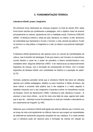 7



                         2. FUNDAMENTAÇÃO TEÓRICA


Literatura infantil, prazer, imaginário


Os primeiros livros destinados às crianças surgiram no final do século XVII, estes
livros foram escritos por professores e pedagogos, com o objetivo maior de ensinar
principalmente os valores, ajudando-as com a realidade social. Conforme COELHO
(2000): “A literatura infantil é, antes de tudo, literatura, ou melhor, é arte: fenômeno
de criatividade que representa o mundo, o homem, a vida, através da palavra. Funde
os sonhos e a vida prática, o imaginário e o real, os ideais e sua possível realização”
(p.27).


A literatura infantil apresenta-se não apenas como um veículo de manifestações de
cultura, mas é também de ideologias. É ela que insere o ser humano no maravilhoso
mundo literário e pode ter o poder de prendê-lo a leitura transformando-o num
verdadeiro leitor. Segundo Zilberman (1987): “o ler relaciona-se ao desenvolvimento
lingüístico da criança, com a formação da compreensão do fictício, com a função
específica da fantasia infantil, com credulidade na história e a aquisição do saber”
(p.12).


Contudo, podemos perceber ainda que a Literatura Infantil não deve ser utilizada
apenas com caráter pedagógico, didático ou para incentivar o hábito de leitura, ela
deve cativar e encantar este público que é tão exigente e o maior segredo é
trabalhar mexendo com o seu imaginário e fazendo-a entrar no maravilhoso mundo
da fantasia. Como diz Abramovich (1995): “Literatura é arte, literatura é prazer... É
precisar e isso inclui criticar... se ler for mais uma lição de casa, agente bem sabe
que é que dá... cobrança nunca foi passaporte ou aval pra vontade e descoberta ou
pro crescimento de ninguém” (p.148).


Sabemos que a Literatura Infantil está ligada aos eternos dilemas que o homem vive
ao longo da vida e principalmente na infância, fase em que surgem as necessidades
de defender-se resolvendo pequenas situações do seu cotidiano. E é neste sentido
que a Literatura pode ser decisiva para a formação da criança em relação ao
 