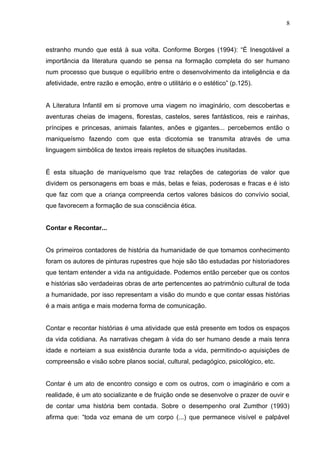 8



estranho mundo que está à sua volta. Conforme Borges (1994): “É Inesgotável a
importância da literatura quando se pensa na formação completa do ser humano
num processo que busque o equilíbrio entre o desenvolvimento da inteligência e da
afetividade, entre razão e emoção, entre o utilitário e o estético” (p.125).


A Literatura Infantil em si promove uma viagem no imaginário, com descobertas e
aventuras cheias de imagens, florestas, castelos, seres fantásticos, reis e rainhas,
príncipes e princesas, animais falantes, anões e gigantes... percebemos então o
maniqueísmo fazendo com que esta dicotomia se transmita através de uma
linguagem simbólica de textos irreais repletos de situações inusitadas.


É esta situação de maniqueísmo que traz relações de categorias de valor que
dividem os personagens em boas e más, belas e feias, poderosas e fracas e é isto
que faz com que a criança compreenda certos valores básicos do convívio social,
que favorecem a formação de sua consciência ética.


Contar e Recontar...


Os primeiros contadores de história da humanidade de que tomamos conhecimento
foram os autores de pinturas rupestres que hoje são tão estudadas por historiadores
que tentam entender a vida na antiguidade. Podemos então perceber que os contos
e histórias são verdadeiras obras de arte pertencentes ao patrimônio cultural de toda
a humanidade, por isso representam a visão do mundo e que contar essas histórias
é a mais antiga e mais moderna forma de comunicação.


Contar e recontar histórias é uma atividade que está presente em todos os espaços
da vida cotidiana. As narrativas chegam à vida do ser humano desde a mais tenra
idade e norteiam a sua existência durante toda a vida, permitindo-o aquisições de
compreensão e visão sobre planos social, cultural, pedagógico, psicológico, etc.


Contar é um ato de encontro consigo e com os outros, com o imaginário e com a
realidade, é um ato socializante e de fruição onde se desenvolve o prazer de ouvir e
de contar uma história bem contada. Sobre o desempenho oral Zumthor (1993)
afirma que: “toda voz emana de um corpo (...) que permanece visível e palpável
 
