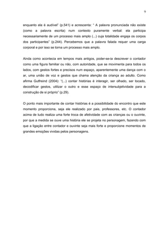 9



enquanto ela é audível” (p.541) e acrescenta: “ A palavra pronunciada não existe
(como   a   palavra   escrita)   num   contexto   puramente   verbal:   ela   participa
necessariamente de um processo mais amplo (...) cuja totalidade engaja os corpos
dos participantes” (p.244). Percebemos que a palavra falada requer uma carga
corporal e por isso se torna um processo mais amplo.


Ainda como acontecia em tempos mais antigos, poder-se-ia descrever o contador
como uma figura familiar ou não, com autoridade, que se movimenta para todos os
lados, com gestos fortes e precisos num espaço, aparentemente uma dança com o
ar, uma união de voz e gestos que chama atenção da criança ao adulto. Como
afirma Gutfreind (2004): “(...) contar histórias é interagir, ser olhado, ser tocado,
decodificar gestos, utilizar o outro e esse espaço de intersubjetividade para a
construção de si próprio” (p.29).


O ponto mais importante de contar histórias é a possibilidade do encontro que este
momento proporciona, seja ele realizado por pais, professores, etc. O contador
acima de tudo realiza uma forte troca de afetividade com as crianças ou o ouvinte,
por que a medida se ouve uma história ele se projeta no personagem, fazendo com
que a ligação entre contador e ouvinte seja mais forte e proporcione momentos de
grandes emoções vividas pelos personagens.
 