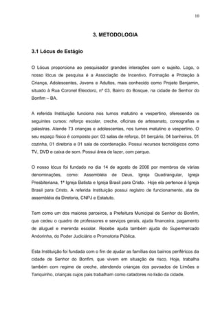 10



                                3. METODOLOGIA


3.1 Lócus de Estágio


O Lócus proporciona ao pesquisador grandes interações com o sujeito. Logo, o
nosso lócus de pesquisa é a Associação de Incentivo, Formação e Proteção à
Criança, Adolescentes, Jovens e Adultos, mais conhecido como Projeto Benjamin,
situado à Rua Coronel Eleodoro, nº 03, Bairro do Bosque, na cidade de Senhor do
Bonfim – BA.


A referida Instituição funciona nos turnos matutino e vespertino, oferecendo os
seguintes cursos: reforço escolar, creche, oficinas de artesanato, coreografias e
palestras. Atende 73 crianças e adolescentes, nos turnos matutino e vespertino. O
seu espaço físico é composto por: 03 salas de reforço, 01 berçário, 04 banheiros, 01
cozinha, 01 diretoria e 01 sala de coordenação. Possui recursos tecnológicos como
TV, DVD e caixa de som. Possui área de lazer, com parque.


O nosso lócus foi fundado no dia 14 de agosto de 2006 por membros de várias
denominações,     como:    Assembléia     de   Deus,    Igreja   Quadrangular,    Igreja
Presbiteriana, 1ª Igreja Batista e Igreja Brasil para Cristo. Hoje ela pertence à Igreja
Brasil para Cristo. A referida Instituição possui registro de funcionamento, ata de
assembléia da Diretoria, CNPJ e Estatuto.


Tem como um dos maiores parceiros, a Prefeitura Municipal de Senhor do Bonfim,
que cedeu o quadro de professores e serviços gerais, ajuda financeira, pagamento
de aluguel e merenda escolar. Recebe ajuda também ajuda do Supermercado
Andorinha, do Poder Judiciário e Promotoria Pública.


Esta Instituição foi fundada com o fim de ajudar as famílias dos bairros periféricos da
cidade de Senhor do Bonfim, que vivem em situação de risco. Hoje, trabalha
também com regime de creche, atendendo crianças dos povoados de Limões e
Tanquinho, crianças cujos pais trabalham como catadores no lixão da cidade.
 
