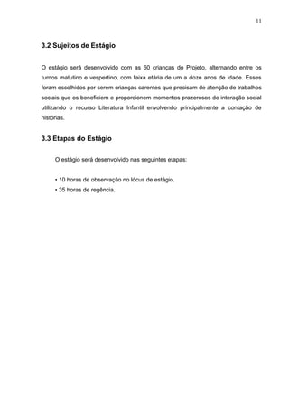 11



3.2 Sujeitos de Estágio


O estágio será desenvolvido com as 60 crianças do Projeto, alternando entre os
turnos matutino e vespertino, com faixa etária de um a doze anos de idade. Esses
foram escolhidos por serem crianças carentes que precisam de atenção de trabalhos
sociais que os beneficiem e proporcionem momentos prazerosos de interação social
utilizando o recurso Literatura Infantil envolvendo principalmente a contação de
histórias.


3.3 Etapas do Estágio


     O estágio será desenvolvido nas seguintes etapas:


     • 10 horas de observação no lócus de estágio.
     • 35 horas de regência.
 