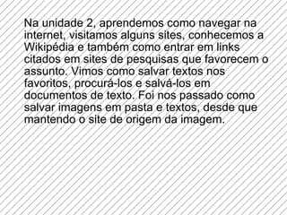 Na unidade 2, aprendemos como navegar na internet, visitamos alguns sites, conhecemos a Wikipédia e também como entrar em links citados em sites de pesquisas que favorecem o assunto. Vimos como salvar textos nos favoritos, procurá-los e salvá-los em documentos de texto. Foi nos passado como salvar imagens em pasta e textos, desde que mantendo o site de origem da imagem. 