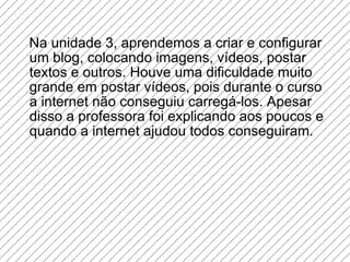 Na unidade 3, aprendemos a criar e configurar um blog, colocando imagens, vídeos, postar textos e outros. Houve uma dificuldade muito grande em postar vídeos, pois durante o curso a internet não conseguiu carregá-los. Apesar disso a professora foi explicando aos poucos e  quando a internet ajudou todos conseguiram. 