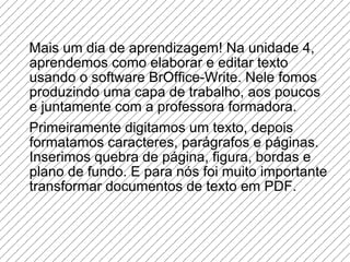 Mais um dia de aprendizagem! Na unidade 4, aprendemos como elaborar e editar texto usando o software BrOffice-Write. Nele fomos produzindo uma capa de trabalho, aos poucos e juntamente com a professora formadora.  Primeiramente digitamos um texto, depois formatamos caracteres, parágrafos e páginas. Inserimos quebra de página, figura, bordas e plano de fundo. E para nós foi muito importante transformar documentos de texto em PDF. 