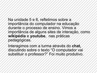 Na unidade 5 e 6, refletimos sobre a importância do computador na educação durante o processo de ensino. Vimos a importância de alguns sites de interação, como  wikipédia  e  youtube ,  nas práticas pedagógicas. Interagimos com a turma através do  chat,  discutindo sobre o texto “O computador vai substituir o professor?” Foi muito produtivo. 