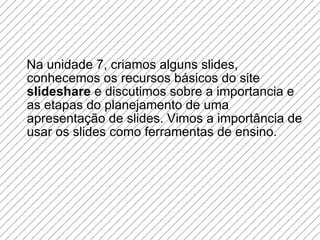 Na unidade 7, criamos alguns slides, conhecemos os recursos básicos do site  slideshare  e discutimos sobre a importancia e as etapas do planejamento de uma apresentação de slides. Vimos a importância de usar os slides como ferramentas de ensino. 
