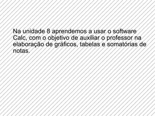 Na unidade 8 aprendemos a usar o software Calc, com o objetivo de auxiliar o professor na elaboração de gráficos, tabelas e somatórias de notas. 
