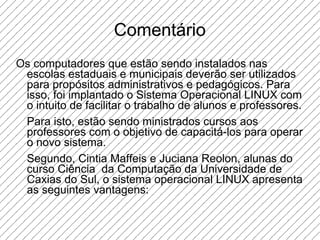 Comentário Os computadores que estão sendo instalados nas escolas estaduais e municipais deverão ser utilizados para propósitos administrativos e pedagógicos. Para isso, foi implantado o Sistema Operacional LINUX com o intuito de facilitar o trabalho de alunos e professores. Para isto, estão sendo ministrados cursos aos professores com o objetivo de capacitá-los para operar o novo sistema.  Segundo, Cintia Maffeis e Juciana Reolon, alunas do curso Ciência  da Computação da Universidade de Caxias do Sul, o sistema operacional LINUX apresenta as seguintes vantagens:  