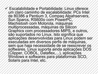 Escalabilidade e Portabilidade: Linux oferece um claro caminho de escalabilidade: PCs Intel de 80386 a Pentium 3, Compaq Alpahservers, Sun Sparcs, RS600o com PowerPC, Machistosh com Motorola, máquinas multiprocessadas, máquinas da Silicon Graphics com processadores MIPS, e outros, são suportados no Linux. Isto significa que aplicações desenvolvidas para Linux podem ser executadas em diversos perfis de máquinas, sem que haja necessidade de se reescrever os softwares. Linux suporta ainda aplicações DOS (Clipper, COBOL, Dataflex,...), aplicações Windows e softwares para plataformas SCO, Solaris para Intel, etc.  
