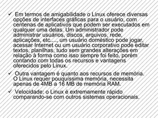 Em termos de amigabilidade o Linux oferece diversas opções de interfaces gráficas para o usuário, com centenas de aplicativos que podem ser executados em qualquer uma delas. Um administrador pode administrar usuários, discos, arquivos, rede, aplicações, etc...., um usuário doméstico pode jogar, acessar Internet ou um usuário corporativo pode editar textos, planilhas, tudo sem grandes alterações em relação à forma como isso sempre foi feito, porém contando com todas os recursos e vantagens oferecidos pelo Linux.  Outra vantagem é quanto aos recursos de memória. O Linux requer pouquíssima memória, necessita apenas de 4MB a 16 MB de memória RAM.  Velocidade: o Linux é extremamente rápido comparando-se com outros sistemas operacionais.  
