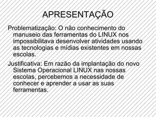 APRESENTAÇÃO Problematização: O não conhecimento do manuseio das ferramentas do LINUX nos impossibilitava desenvolver atividades usando as tecnologias e mídias existentes em nossas escolas. Justificativa: Em razão da implantação do novo Sistema Operacional LINUX nas nossas escolas, percebemos a necessidade de conhecer e aprender a usar as suas ferramentas. 