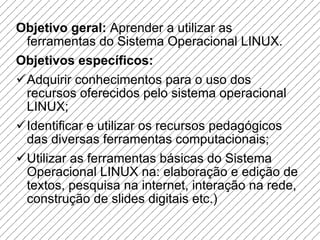 Objetivo geral:  Aprender a utilizar as ferramentas do Sistema Operacional LINUX. Objetivos específicos: Adquirir conhecimentos para o uso dos recursos oferecidos pelo sistema operacional LINUX; Identificar e utilizar os recursos pedagógicos das diversas ferramentas computacionais; Utilizar as ferramentas básicas do Sistema Operacional LINUX na: elaboração e edição de textos, pesquisa na internet, interação na rede, construção de slides digitais etc.) 