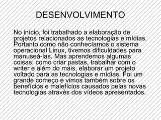DESENVOLVIMENTO No início, foi trabalhado a elaboração de projetos relacionados as tecnologias e mídias. Portanto como não conhecíamos o sistema operacional Linux, tivemos dificuldades para manuseá-las. Mas aprendemos algumas coisas: como criar pastas, trabalhar com o writer e além do mais, elaborar um projeto voltado para as tecnologias e mídias. Foi um grande começo e vimos também sobre os benefícios e malefícios causados pelas novas tecnologias através dos vídeos apresentados. 