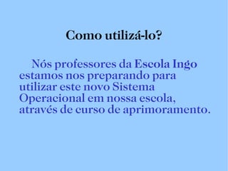 Como utilizá-lo? Nós professores da  Escola Ingo  estamos nos preparando para utilizar este novo Sistema Operacional em nossa escola, através de curso de aprimoramento. 