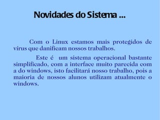 Novidades do Sistema ... Com o Linux estamos mais protegidos de vírus que danificam nossos trabalhos.   Este é  um sistema operacional bastante simplificado, com a interface muito parecida com a do windows, isto facilitará nosso trabalho, pois a maioria de nossos alunos utilizam atualmente o windows. 