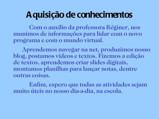 Aquisição de conhecimentos Com o auxílio da professora Réginer, nos munimos de informações para lidar com o novo programa e com o mundo virtual. Aprendemos navegar na net, produzimos nosso blog, postamos vídeos e textos. Fizemos a edição de textos, aprendemos criar slides digitais, montamos planilhas para lançar notas, dentre outras coisas. Enfim, espero que todas as atividades sejam muito úteis no nosso dia-a-dia, na escola.   