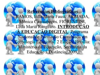 Referências Bibliográficas RAMOS, Edla Maria Faust. ARRIADA, Mônica Caaraapeços. FIORENTINI, Leda Maria Rangearo. INTRODUÇÃO À EDUCAÇÃO DIGITAL . Programa Nacional de Formação Continuada em Tecnologia Educional. 2 Edição. Brasília: Ministério da Educação, Secretaria da Educação à Distância, 2009.