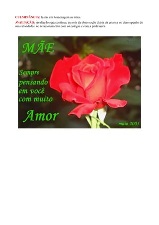 CULMINÂNCIA: festas em homenagem as mães.
AVALIAÇÃO: Avaliação será contínua, através da observação diária da criança no desempenho de
suas atividades, no relacionamento com os colegas e com a professora.
 