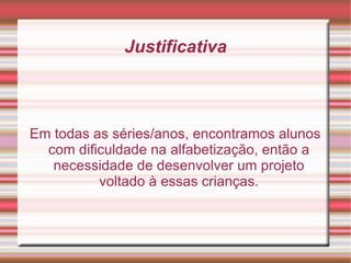 Justificativa Em todas as séries/anos, encontramos alunos com dificuldade na alfabetização, então a necessidade de desenvolver um projeto voltado à essas crianças. 