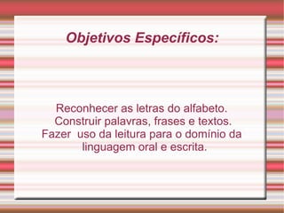 Objetivos Específicos: Reconhecer as letras do alfabeto. Construir palavras, frases e textos. Fazer  uso da leitura para o domínio da linguagem oral e escrita. 