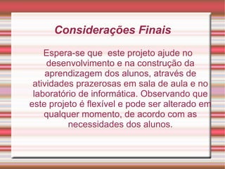 Considerações Finais Espera-se que  este projeto ajude no desenvolvimento e na construção da aprendizagem dos alunos, através de atividades prazerosas em sala de aula e no laboratório de informática. Observando que este projeto é flexível e pode ser alterado em qualquer momento, de acordo com as necessidades dos alunos. 