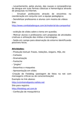 - Levantamento, pelos alunos, das causas e conseqüências
da dengue em suas formas clássicas e hemorrágica através
de pesquisas na Internet;
-    Envolver professores através de encontros             na
coordenação em conjunto com a equipe pedagógica;
- Sensibilizar professores e alunos com mostra de vídeos
Site:
http://www.combatadengue.com.br/material-da-campanha/


- exibição de slides sobre o tema em questão;
- Motivar alunos e professores com propostas de atividades
criativas e utilização das mídias e tecnologias;
- Saída em campo para observação do entorno identificando
possíveis focos.


Atividades:
- Produção textual: frases, redações, slogans, HQs, etc
- Cartazes
- Dramatização
- Fantoche
- “Jingles”
- Desenhos e maquetes
- Apresentação em slides
-Criação de Fotoblog (postagem de fotos na net com
mensagens críticas ou de conscientização)
Exemplo no link abaixo:
http://vizinhoindigesto.nafoto.net
Site para registro:
http://fotoblog.uol.com.br
- Confecção de mosquitérica
 