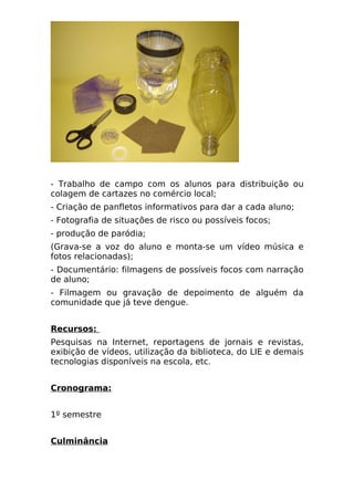 - Trabalho de campo com os alunos para distribuição ou
colagem de cartazes no comércio local;
- Criação de panfletos informativos para dar a cada aluno;
- Fotografia de situações de risco ou possíveis focos;
- produção de paródia;
(Grava-se a voz do aluno e monta-se um vídeo música e
fotos relacionadas);
- Documentário: filmagens de possíveis focos com narração
de aluno;
- Filmagem ou gravação de depoimento de alguém da
comunidade que já teve dengue.


Recursos:
Pesquisas na Internet, reportagens de jornais e revistas,
exibição de vídeos, utilização da biblioteca, do LIE e demais
tecnologias disponíveis na escola, etc.


Cronograma:


1º semestre


Culminância
 