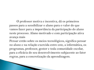 O professor motiva e incentiva, dá os primeiros passos para a sensibilizar o aluno para o valor do que vamos fazer para a importância da participação do aluno neste processo. Aluno motivado e com participação ativa avança mais Pensar então sobre os meios tecnológicos, significa pensar no aluno e na relação exercida entre este, a informática, os programas, professor, gestor e toda comunidade escolar, para a eficácia do seu desenvolvimento subjacente ao fator regras, para a concretização da aprendizagem. 