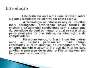                  Este trabalho apresenta uma reflexão sobre algumas realidades existentes em nossa escola.                  A Tecnologia na Educação requer um olhar mais abrangente, envolvendo novas formas de ensinar e de aprender condizentes com o paradigma da sociedade do conhecimento, o qual se caracteriza pelos princípios da diversidade, da integração e da complexidade.                  Há algum tempo, o Brasil é um dos países onde as pessoas permanecem mais tempo conectadas à rede mundial de computadores. No entanto, quando o assunto é o uso da internet para auxiliar o processo de ensino, o País ainda tem um longo caminho a percorrer.  Introdução