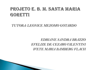 PROJETO E. B. M. SANTA MARIA      GORETTI TUTORA: LEONICE MEZOMO GOTARDO EDRIANE SANDRA BRAZZO EVELIZE DE CEZARO VALENTINI IVETE MARIA BAMBERG FLACH 