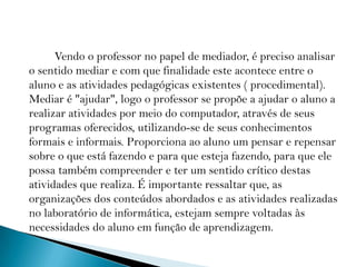            Vendo o professor no papel de mediador, é preciso analisar o sentido mediar e com que finalidade este acontece entre o aluno e as atividades pedagógicas existentes ( procedimental). Mediar é "ajudar", logo o professor se propõe a ajudar o aluno a realizar atividades por meio do computador, através de seus programas oferecidos, utilizando-se de seus conhecimentos formais e informais. Proporciona ao aluno um pensar e repensar sobre o que está fazendo e para que esteja fazendo, para que ele possa também compreender e ter um sentido crítico destas atividades que realiza. É importante ressaltar que, as organizações dos conteúdos abordados e as atividades realizadas no laboratório de informática, estejam sempre voltadas às necessidades do aluno em função de aprendizagem. 