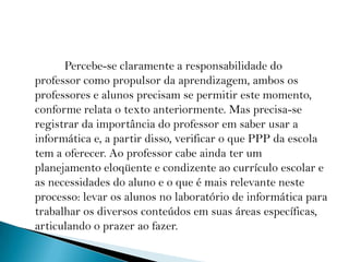              Percebe-se claramente a responsabilidade do professor como propulsor da aprendizagem, ambos os professores e alunos precisam se permitir este momento, conforme relata o texto anteriormente. Mas precisa-se registrar da importância do professor em saber usar a informática e, a partir disso, verificar o que PPP da escola tem a oferecer. Ao professor cabe ainda ter um planejamento eloqüente e condizente ao currículo escolar e as necessidades do aluno e o que é mais relevante neste processo: levar os alunos no laboratório de informática para trabalhar os diversos conteúdos em suas áreas específicas, articulando o prazer ao fazer.