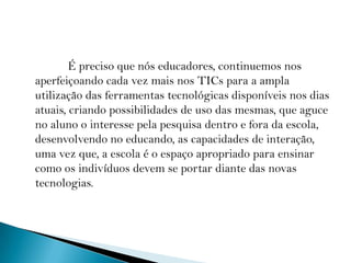               É preciso que nós educadores, continuemos nos aperfeiçoando cada vez mais nos TICs para a ampla utilização das ferramentas tecnológicas disponíveis nos dias atuais, criando possibilidades de uso das mesmas, que aguce no aluno o interesse pela pesquisa dentro e fora da escola, desenvolvendo no educando, as capacidades de interação, uma vez que, a escola é o espaço apropriado para ensinar como os indivíduos devem se portar diante das novas tecnologias.           