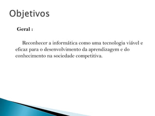     Geral :     Reconhecer a informática como uma tecnologia viável e eficaz para o desenvolvimento da aprendizagem e do conhecimento na sociedade competitiva. Objetivos