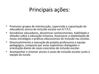 Principais ações: Promover grupos de interlocução, supervisão e capacitação de educadores acerca da inclusão escolar em H.T.P.C. Sensibilizar educadores, disseminar conhecimentos, habilidade e atitudes sobre a educação inclusiva. Assessorar a implantação de novas estratégias e práticas educacionais de inclusão nas escolas. Desenvolvimento e execução do projeto professores e equipe pedagógica, composto por aulas expositivas dialogadas e orientação diante de casos concretos de inclusão escolar. Acompanhar e orientar alunos e casos de inclusão escolar junto à equipe da escola.   
