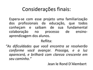 Considerações finais: Espera-se com esse projeto uma familiarização dos profissionais da educação, que todos conheçam e saibam de sua fundamental colaboração no processo de ensino-aprendizagem dos alunos. Reflita: “ As dificuldades que você encontra se resolverão conforme você avançar. Prossiga, e a luz aparecerá, e brilhará com clareza crescente em seu caminho.” Jean le Rond D’Alembert  