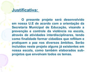 Justificativa:  O presente projeto será desenvolvido em nossa U.E de acordo com a orientação da Secretaria Municipal de Educação, visando a prevenção e controle da violência na escola, através de atividades interdisciplinares, tendo como finalidade formar cidadãos que reflitam e pratiquem a paz nos diversos âmbitos. Serão incluídos neste projeto alguns já existentes em nossa escola, como também elaborados sub-projetos que envolvam todos os temas. 