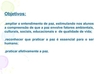 Objetivos: .ampliar o entendimento de paz, estimulando nos alunos a compreensão de que a paz envolve fatores ambientais, culturais, sociais, educacionais e  de qualidade de vida; .reconhecer que praticar a paz é essencial para o ser humano; .praticar efetivamente a paz. 
