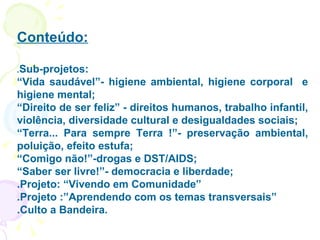 Conteúdo: . Sub-projetos:  “ Vida saudável”- higiene ambiental, higiene corporal  e higiene mental; “ Direito de ser feliz” - direitos humanos, trabalho infantil, violência, diversidade cultural e desigualdades sociais; “ Terra... Para sempre Terra !”- preservação ambiental, poluição, efeito estufa; “ Comigo não!”-drogas e DST/AIDS; “ Saber ser livre!”- democracia e liberdade; .Projeto: “Vivendo em Comunidade” .Projeto :”Aprendendo com os temas transversais” .Culto a Bandeira. 