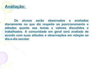 Avaliação:  Os alunos serão observados e avaliados diariamente no que diz respeito ao posicionamento e atitudes quanto aos temas e valores discutidos e trabalhados. A comunidade em geral será avaliada de acordo com suas atitudes e observações em relação ao dia-a-dia escolar. 