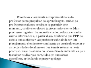              Percebe-se claramente a responsabilidade do professor como propulsor da aprendizagem, ambos os professores e alunos precisam se permitir este momento, conforme relata o texto anteriormente. Mas precisa-se registrar da importância do professor em saber usar a informática e, a partir disso, verificar o que PPP da escola tem a oferecer. Ao professor cabe ainda ter um planejamento eloqüente e condizente ao currículo escolar e as necessidades do aluno e o que é mais relevante neste processo: levar os alunos no laboratório de informática para trabalhar os diversos conteúdos em suas áreas específicas, articulando o prazer ao fazer.