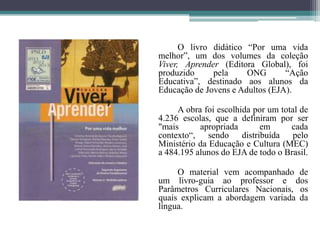 		O livro didático “Por uma vida melhor”, um dos volumes da coleção Viver, Aprender (Editora Global), foi produzido pela ONG “Ação Educativa”, destinado aos alunos da Educação de Jovens e Adultos (EJA).		A obra foi escolhida por um total de 4.236 escolas, que a definiram por ser "mais apropriada em cada contexto“, sendo distribuída pelo Ministério da Educação e Cultura (MEC) a 484.195 alunos do EJA de todo o Brasil.		O material vem acompanhado de um livro-guia ao professor e dos Parâmetros Curriculares Nacionais, os quais explicam a abordagem variada da língua.